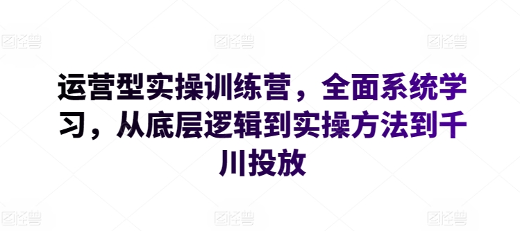 运营型实操训练营，全面系统学习，从底层逻辑到实操方法到千川投放跨境课程-外贸教程-精品网课-电商运营课库课堂