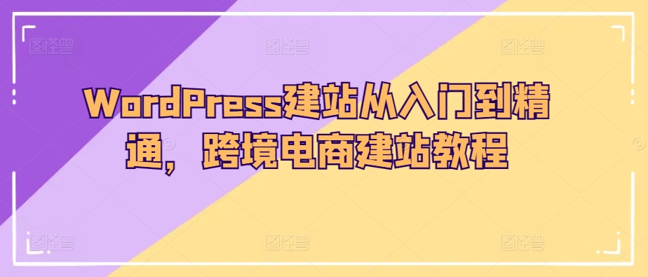 WordPress建站从入门到精通，跨境电商建站教程跨境课程-外贸教程-精品网课-电商运营课库课堂