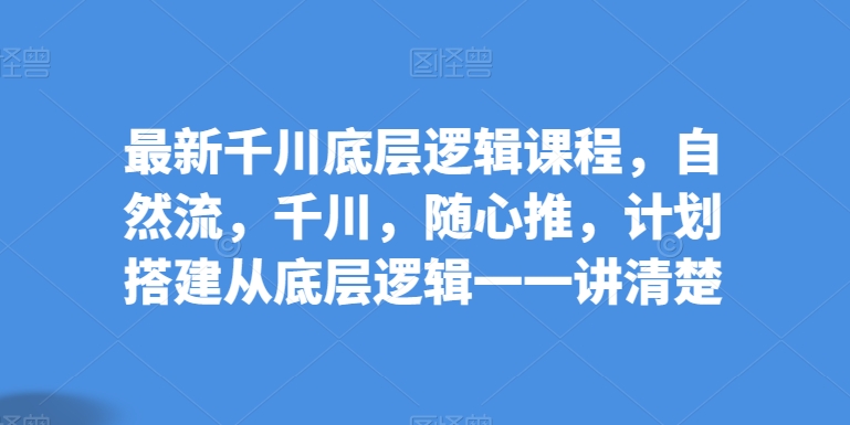 最新千川底层逻辑课程，自然流，千川，随心推，计划搭建从底层逻辑一一讲清楚跨境课程-外贸教程-精品网课-电商运营课库课堂