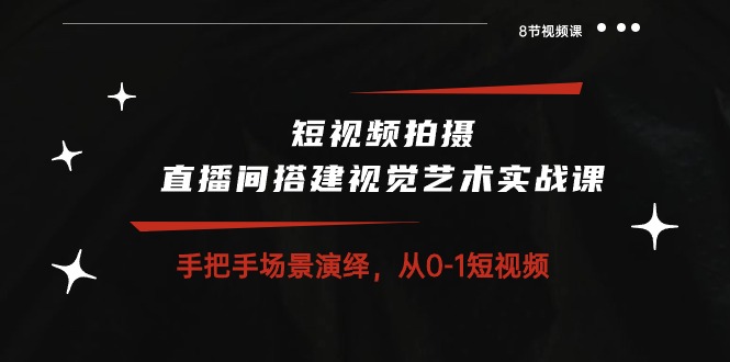 短视频拍摄+直播间搭建视觉艺术实战课：手把手场景演绎 从0-1短视频-8节课跨境课程-外贸教程-精品网课-电商运营课库课堂