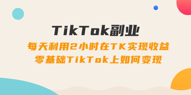 TikTok副业课：每天利用2小时在TK实现收益，零基础TikTok上如何变现（34节）跨境课程-外贸教程-精品网课-电商运营课库课堂