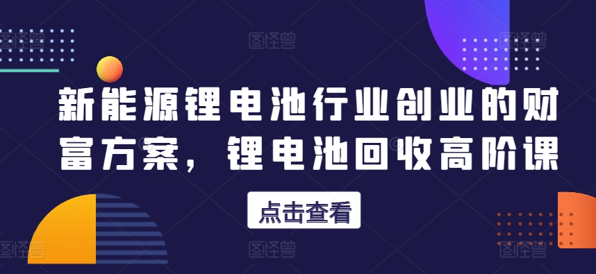 新能源锂电池行业创业的财富方案，锂电池回收高阶课跨境课程-外贸教程-精品网课-电商运营课库课堂