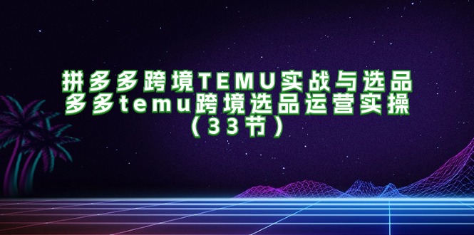 拼多多跨境TEMU实战与选品，多多temu跨境选品运营实操（33节）跨境课程-外贸教程-精品网课-电商运营课库课堂