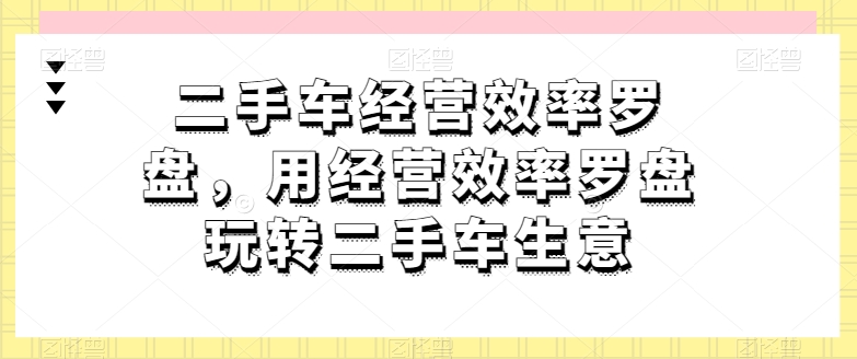 二手车经营效率罗盘，用经营效率罗盘玩转二手车生意跨境课程-外贸教程-精品网课-电商运营课库课堂