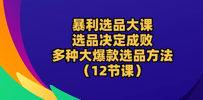 暴利 选品大课：选品决定成败，教你多种大爆款选品方法（12节课）跨境课程-外贸教程-精品网课-电商运营课库课堂