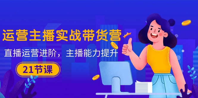 运营主播·实战带货营：直播运营 进阶，主播 能力提升（21节课）跨境课程-外贸教程-精品网课-电商运营课库课堂