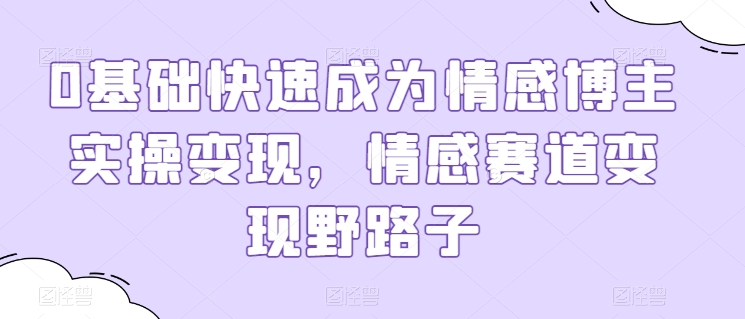 0基础快速成为情感博主实操变现，情感赛道变现野路子跨境课程-外贸教程-精品网课-电商运营课库课堂
