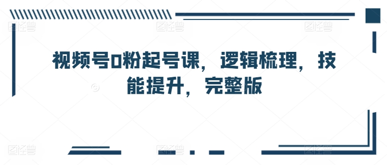 视频号0粉起号课，逻辑梳理，技能提升，完整版跨境课程-外贸教程-精品网课-电商运营课库课堂