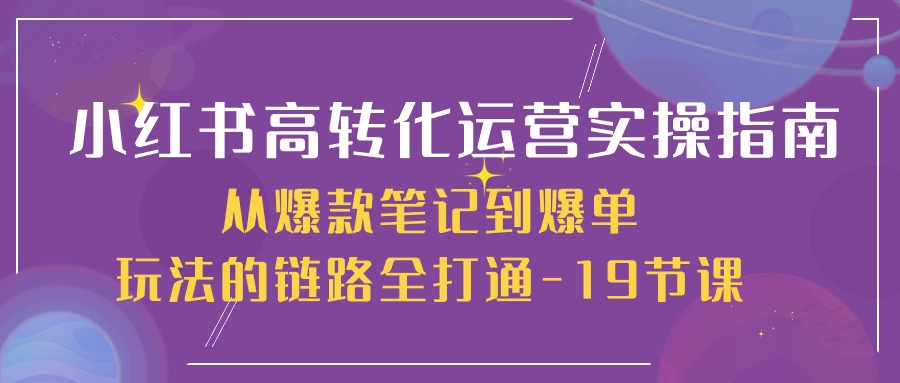 小红书-高转化运营 实操指南，从爆款笔记到爆单玩法的链路全打通-19节课跨境课程-外贸教程-精品网课-电商运营课库课堂