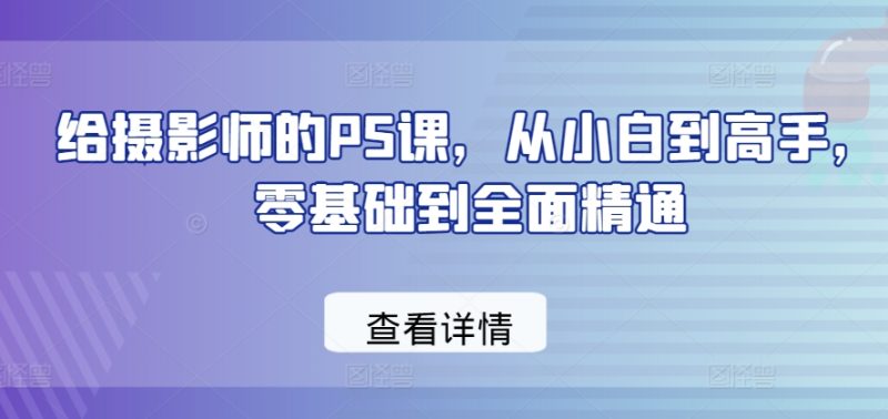 给摄影师的PS课,从小白到高手,零基础到全面精通跨境课程-外贸教程-精品网课-电商运营课库课堂