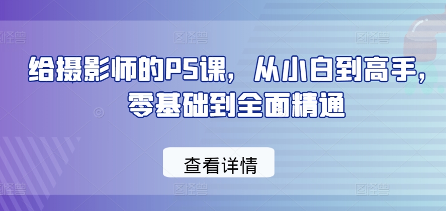 给摄影师的PS课，从小白到高手，零基础到全面精通跨境课程-外贸教程-精品网课-电商运营课库课堂