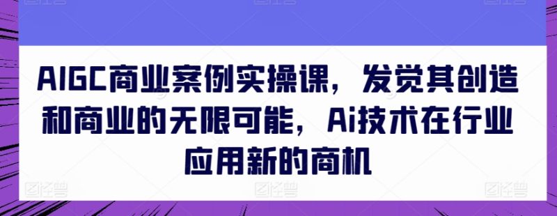 AIGC商业案例实操课，发觉其创造和商业的无限可能，Ai技术在行业应用新的商机跨境课程-外贸教程-精品网课-电商运营课库课堂