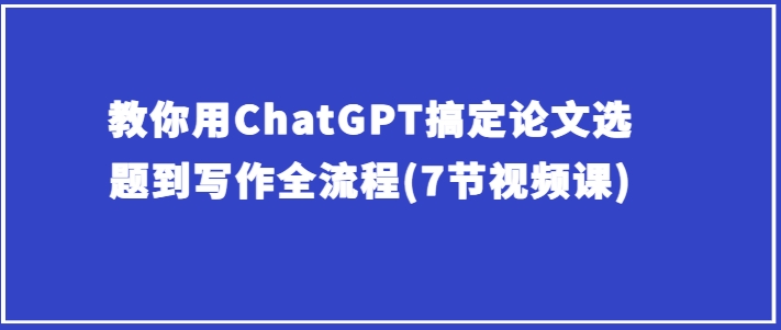 教你用ChatGPT搞定论文选题到写作全流程(7节视频课)跨境课程-外贸教程-精品网课-电商运营课库课堂
