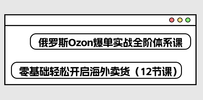 俄罗斯 Ozon-爆单实战全阶体系课，零基础轻松开启海外卖货（12节课）跨境课程-外贸教程-精品网课-电商运营课库课堂