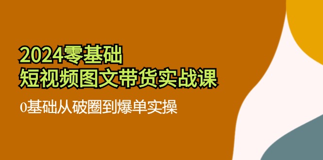 2024零基础短视频图文带货实战课：0基础从破圈到爆单实操（36节）跨境课程-外贸教程-精品网课-电商运营课库课堂