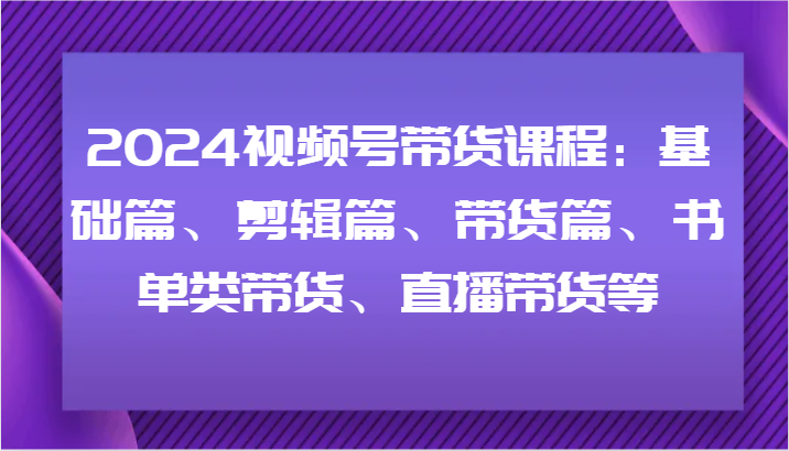 2024视频号带货课程：基础篇、剪辑篇、带货篇、书单类带货、直播带货等跨境课程-外贸教程-精品网课-电商运营课库课堂