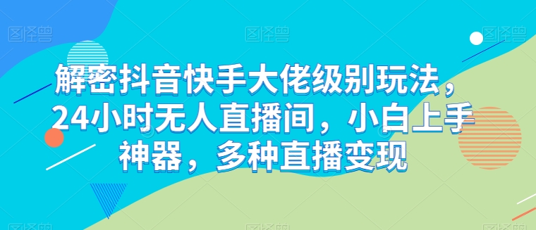 解密抖音快手大佬级别玩法，24小时无人直播间，小白上手神器，多种直播变现跨境课程-外贸教程-精品网课-电商运营课库课堂