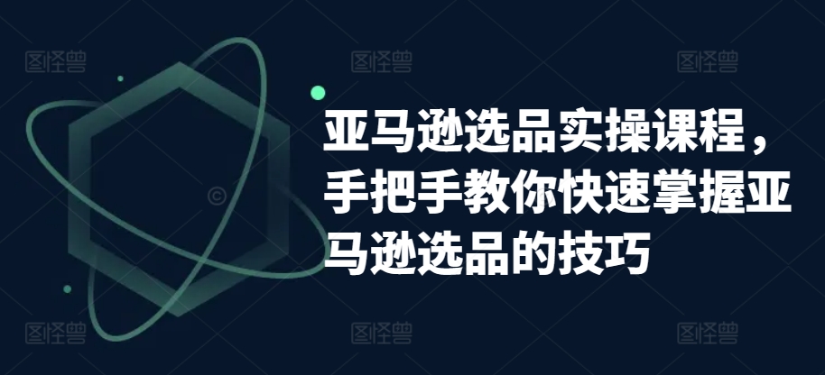 亚马逊选品实操课程，手把手教你快速掌握亚马逊选品的技巧跨境课程-外贸教程-精品网课-电商运营课库课堂