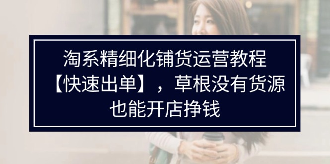 淘系精细化铺货运营教程，普通人没有货源也能快速开店出单挣钱（538节）跨境课程-外贸教程-精品网课-电商运营课库课堂