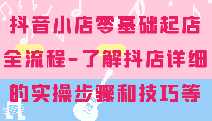 抖音小店零基础起店全流程-详细学习抖店的实操步骤和技巧等跨境课程-外贸教程-精品网课-电商运营课库课堂