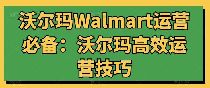 沃尔玛Walmart运营必备：沃尔玛高效运营技巧跨境课程-外贸教程-精品网课-电商运营课库课堂
