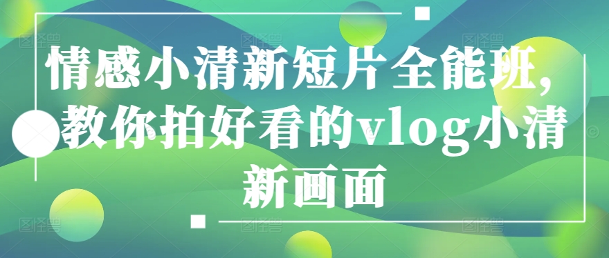 情感小清新短片全能班，教你拍好看的vlog小清新画面跨境课程-外贸教程-精品网课-电商运营课库课堂