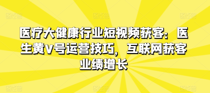 医疗大健康行业短视频获客：医生黄V号运营技巧，互联网获客业绩增长跨境课程-外贸教程-精品网课-电商运营课库课堂