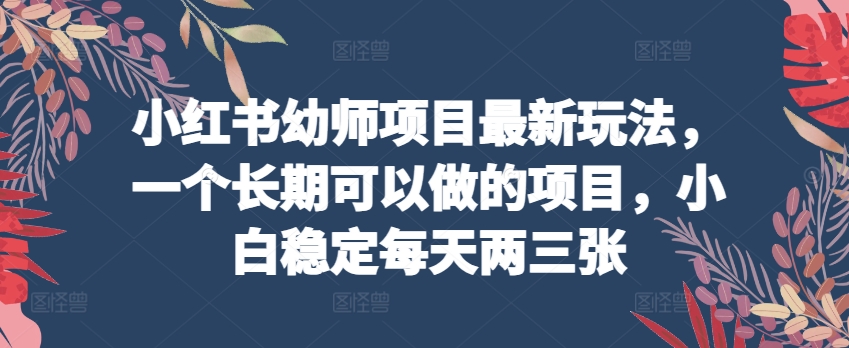 小红书幼师项目最新玩法，一个长期可以做的项目，小白稳定每天两三张跨境课程-外贸教程-精品网课-电商运营课库课堂