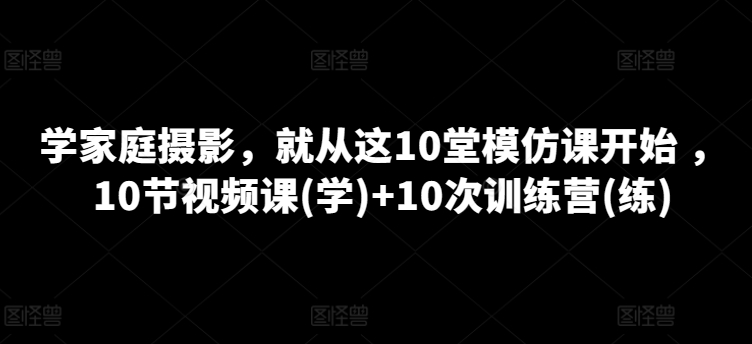 学家庭摄影，就从这10堂模仿课开始 ，10节视频课(学)+10次训练营(练)跨境课程-外贸教程-精品网课-电商运营课库课堂