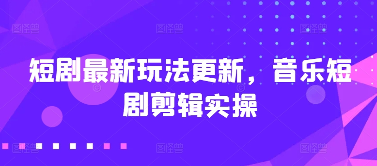 短剧最新玩法更新，音乐短剧剪辑实操跨境课程-外贸教程-精品网课-电商运营课库课堂