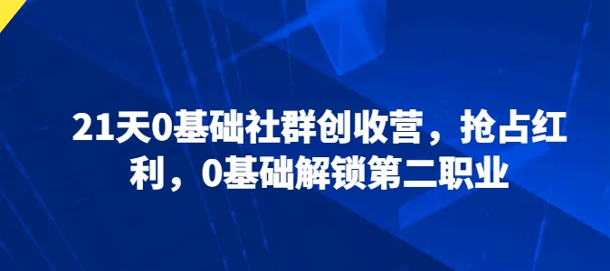 21天0基础社群创收营，抢占红利，0基础解锁第二职业跨境课程-外贸教程-精品网课-电商运营课库课堂