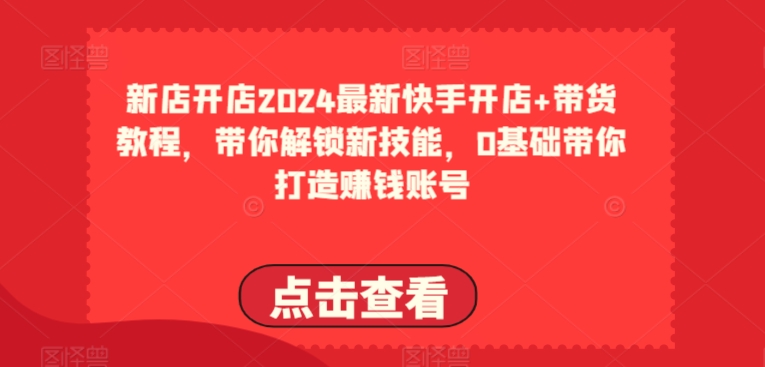 2024最新快手开店+带货教程，带你解锁新技能，0基础带你打造赚钱账号跨境课程-外贸教程-精品网课-电商运营课库课堂