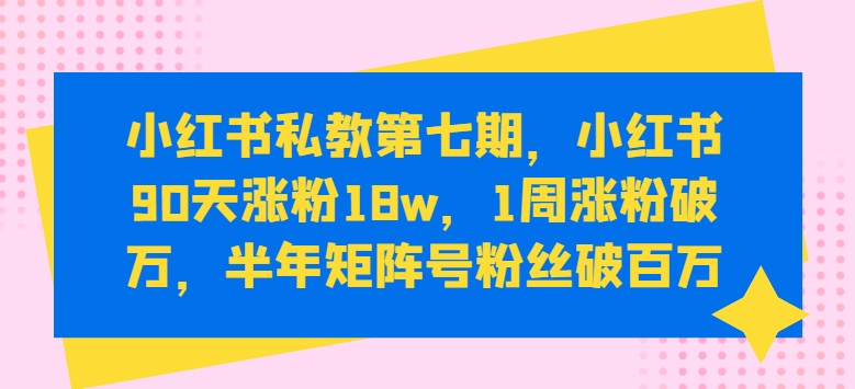 小红书私教第七期，小红书90天涨粉18w，1周涨粉破万，半年矩阵号粉丝破百万跨境课程-外贸教程-精品网课-电商运营课库课堂