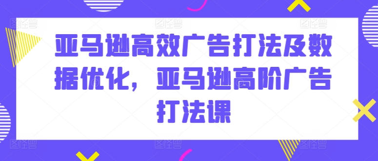 亚马逊高效广告打法及数据优化，亚马逊高阶广告打法课跨境课程-外贸教程-精品网课-电商运营课库课堂