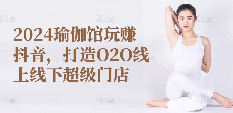 2024瑜伽馆玩赚抖音，打造O2O线上线下超级门店跨境课程-外贸教程-精品网课-电商运营课库课堂