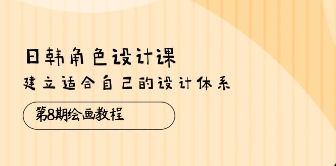 日韩 角色设计课：第8期绘画教程，建立适合自己的设计体系（38节课）跨境课程-外贸教程-精品网课-电商运营课库课堂