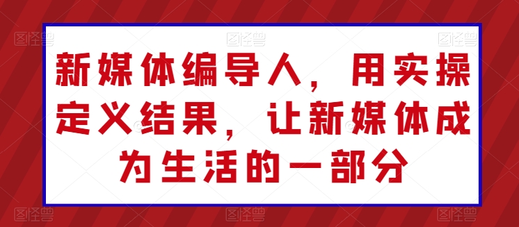 新媒体编导人，用实操定义结果，让新媒体成为生活的一部分跨境课程-外贸教程-精品网课-电商运营课库课堂