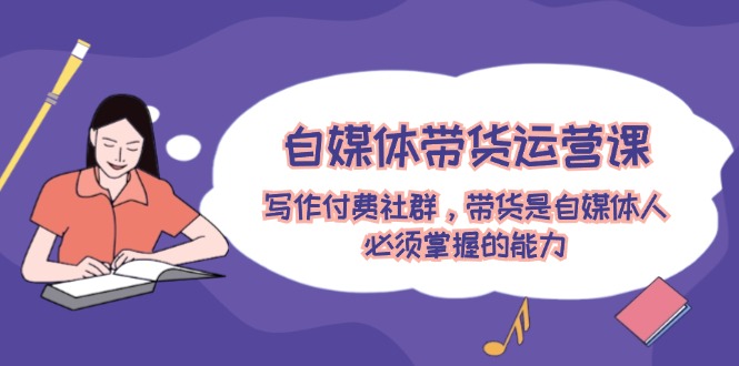 自媒体带货运营课：写作付费社群，带货是自媒体人必须掌握的能力跨境课程-外贸教程-精品网课-电商运营课库课堂