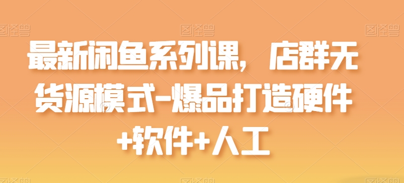 最新闲鱼系列课，店群无货源模式-爆品打造硬件+软件+人工跨境课程-外贸教程-精品网课-电商运营课库课堂