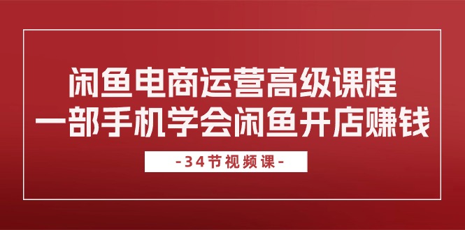 闲鱼电商运营高级课程，一部手机学会闲鱼开店赚钱（34节课）跨境课程-外贸教程-精品网课-电商运营课库课堂