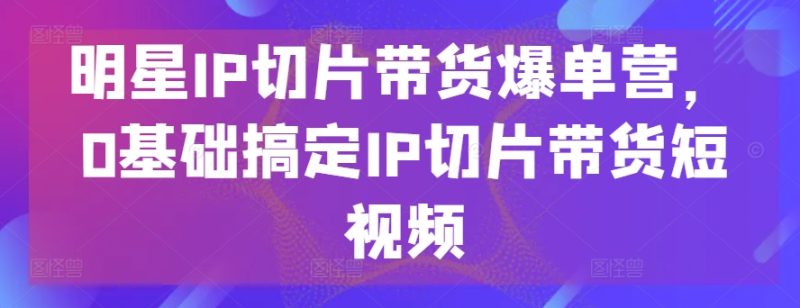 明星IP切片带货爆单营，0基础搞定IP切片带货短视频跨境课程-外贸教程-精品网课-电商运营课库课堂