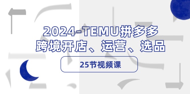 2024TEMU拼多多跨境开店、运营、选品（25节视频课）跨境课程-外贸教程-精品网课-电商运营课库课堂