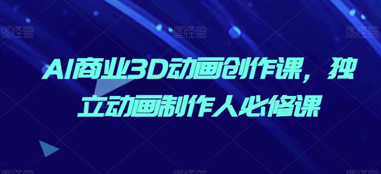 AI商业3D动画创作课，独立动画制作人必修课跨境课程-外贸教程-精品网课-电商运营课库课堂