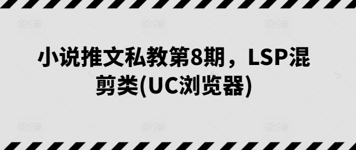 小说推文私教第8期，LSP混剪类(UC浏览器)跨境课程-外贸教程-精品网课-电商运营课库课堂