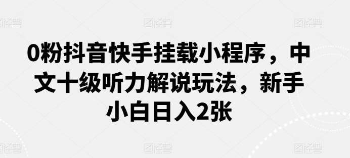 0粉抖音快手挂载小程序，中文十级听力解说玩法，新手小白日入2张跨境课程-外贸教程-精品网课-电商运营课库课堂