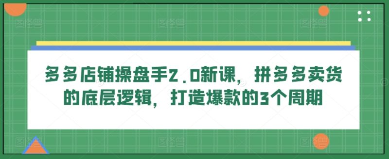 多多店铺操盘手2.0新课，拼多多卖货的底层逻辑，打造爆款的3个周期跨境课程-外贸教程-精品网课-电商运营课库课堂