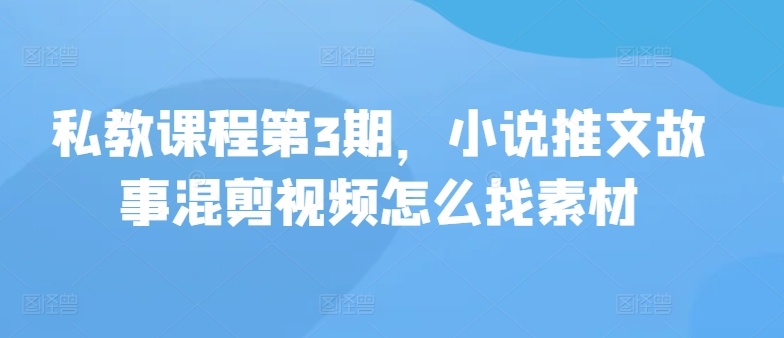 私教课程第3期，小说推文故事混剪视频怎么找素材跨境课程-外贸教程-精品网课-电商运营课库课堂