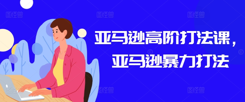 亚马逊高阶打法课，亚马逊暴力打法跨境课程-外贸教程-精品网课-电商运营课库课堂
