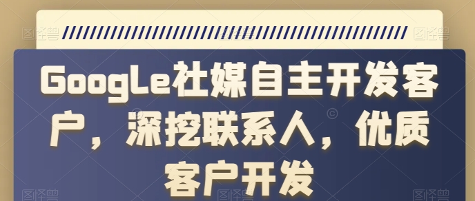 Google社媒自主开发客户，深挖联系人，优质客户开发跨境课程-外贸教程-精品网课-电商运营课库课堂