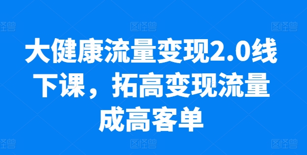大健康流量变现2.0线下课，​拓高变现流量成高客单，业绩10倍增长，低粉高变现，只讲落地实操跨境课程-外贸教程-精品网课-电商运营课库课堂